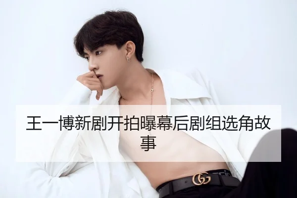 王一博新剧开拍曝幕后剧组选角故事